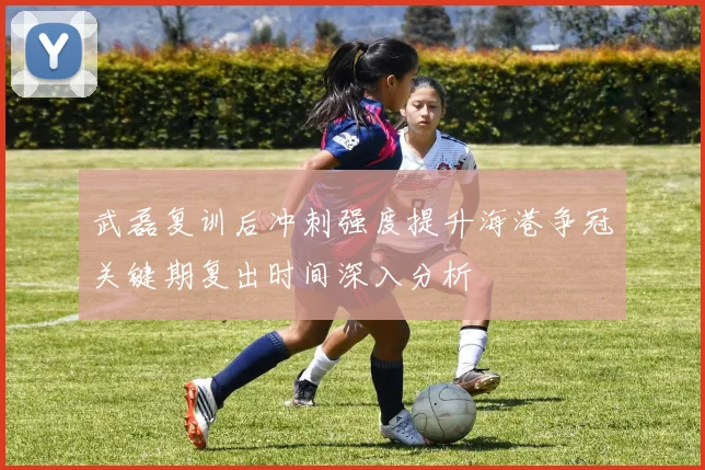 武磊复训后冲刺强度提升海港争冠关键期复出时间深入分析