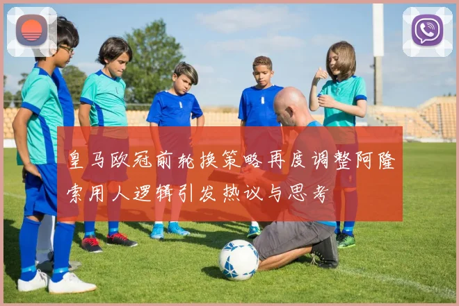 皇马欧冠前轮换策略再度调整阿隆索用人逻辑引发热议与思考