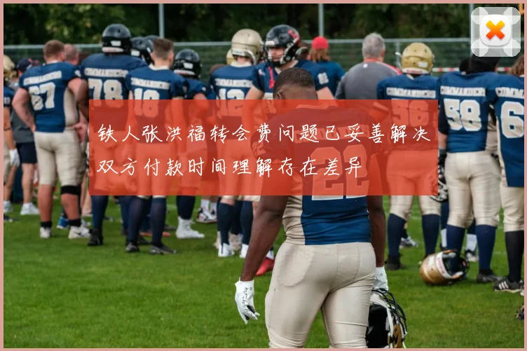 铁人张洪福转会费问题已妥善解决双方付款时间理解存在差异