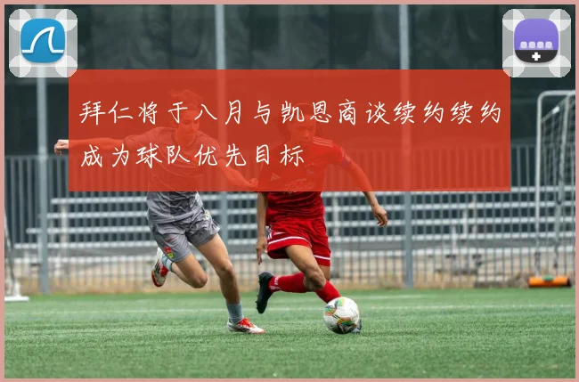 拜仁将于八月与凯恩商谈续约续约成为球队优先目标