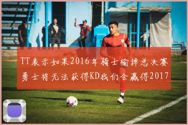 TT表示如果2016年骑士输掉总决赛勇士将无法获得KD我们会赢得2017和2018年总冠军