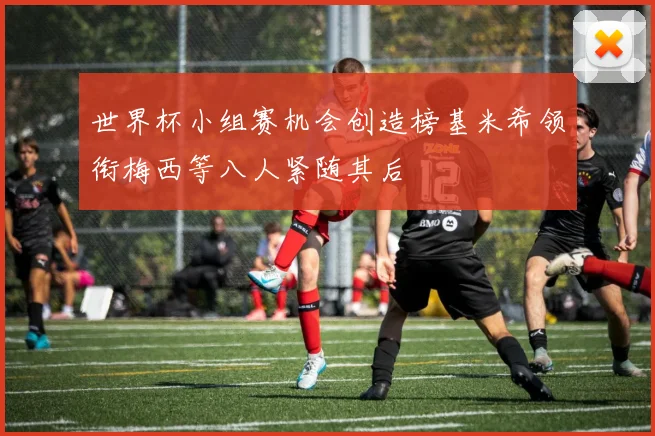 世界杯小组赛机会创造榜基米希领衔梅西等八人紧随其后