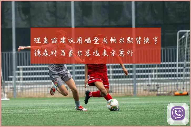 理查兹建议用福登或帕尔默替换亨德森对马奎尔落选表示意外