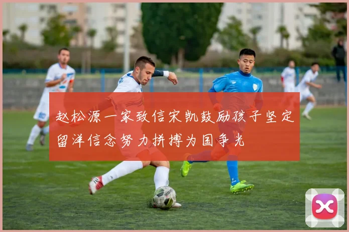 赵松源一家致信宋凯鼓励孩子坚定留洋信念努力拼搏为国争光