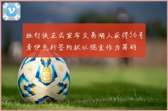 独行侠正式宣布交易湖人获得56号秀伊先科签约权以现金作为筹码