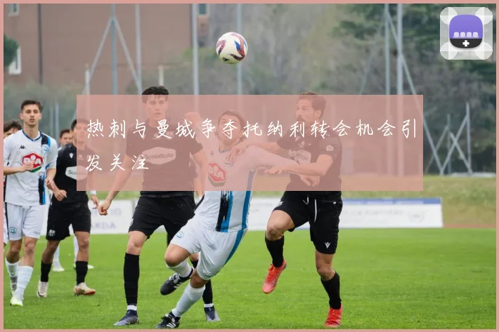 热刺与曼城争夺托纳利转会机会引发关注
