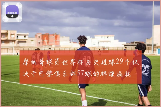 摩纳哥球员世界杯历史进球29个仅次于巴黎俱乐部57球的辉煌成就