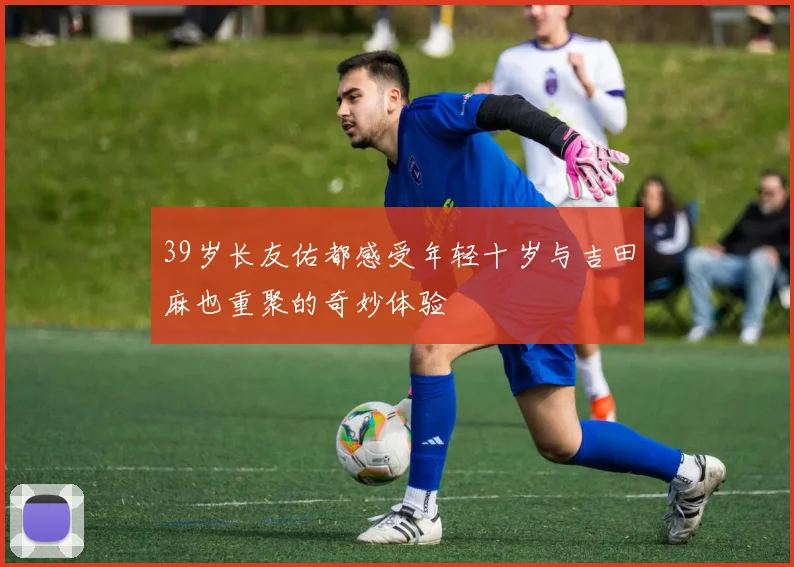 39岁长友佑都感受年轻十岁与吉田麻也重聚的奇妙体验