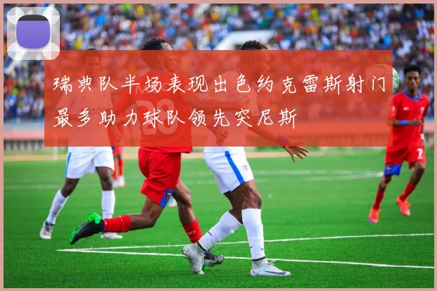 瑞典队半场表现出色约克雷斯射门最多助力球队领先突尼斯