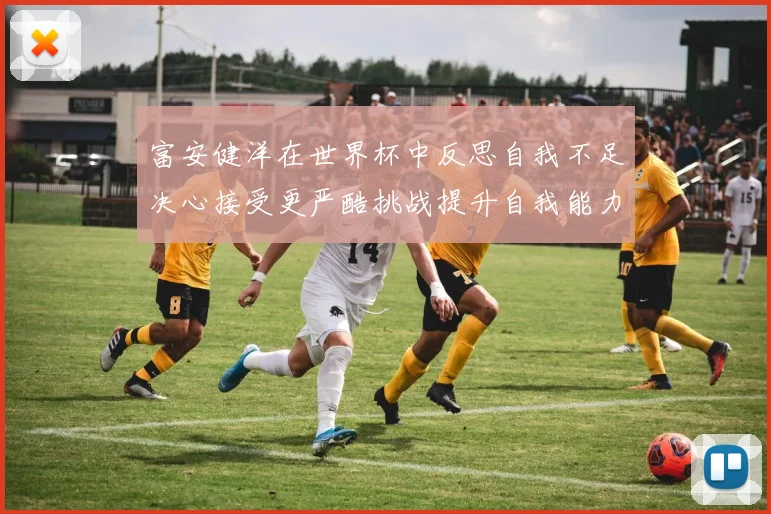 富安健洋在世界杯中反思自我不足决心接受更严酷挑战提升自我能力