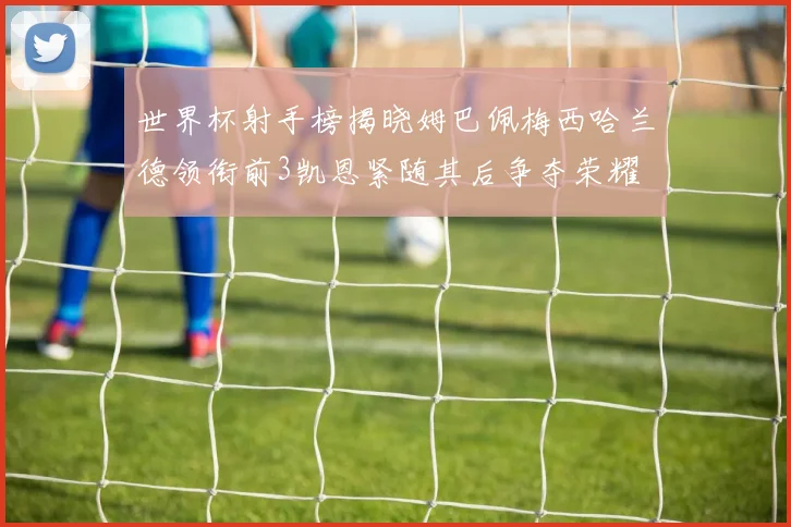 世界杯射手榜揭晓姆巴佩梅西哈兰德领衔前3凯恩紧随其后争夺荣耀
