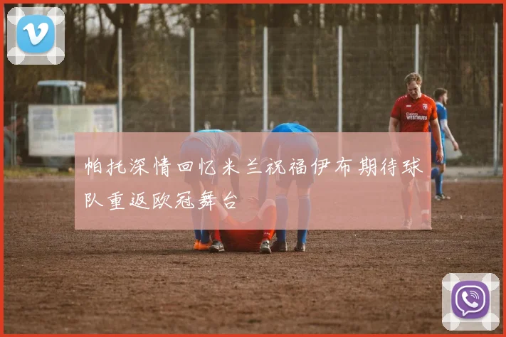 帕托深情回忆米兰祝福伊布期待球队重返欧冠舞台