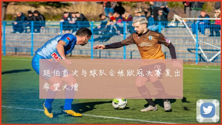 廷伯首次与球队合练欧冠决赛复出希望大增