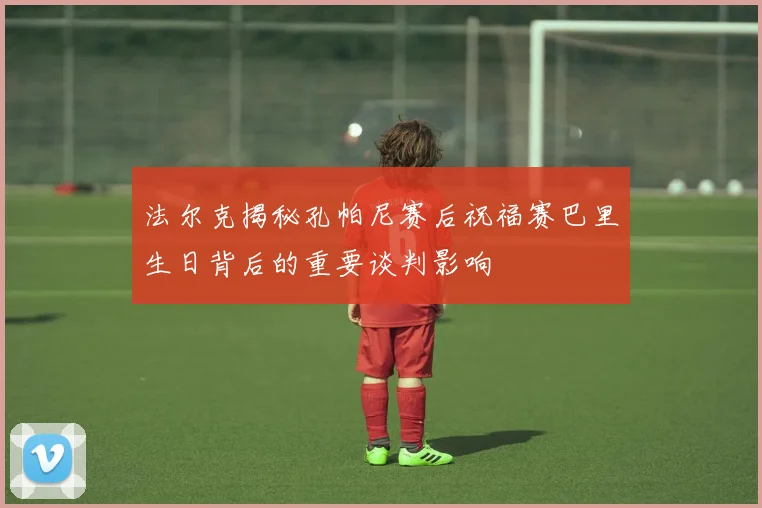 法尔克揭秘孔帕尼赛后祝福赛巴里生日背后的重要谈判影响