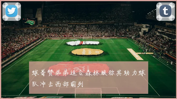 球哥赞弟弟适合森林狼称其助力球队冲击西部前列