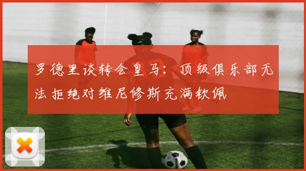 罗德里谈转会皇马：顶级俱乐部无法拒绝对维尼修斯充满钦佩