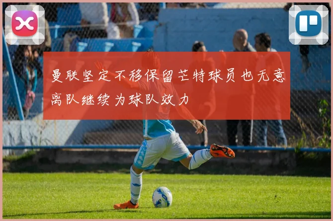 曼联坚定不移保留芒特球员也无意离队继续为球队效力