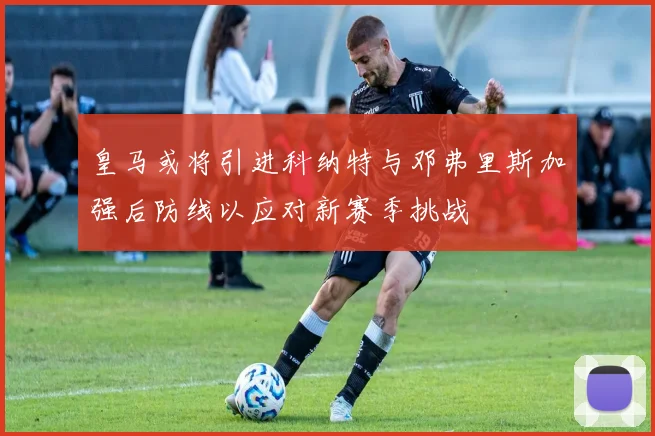 皇马或将引进科纳特与邓弗里斯加强后防线以应对新赛季挑战