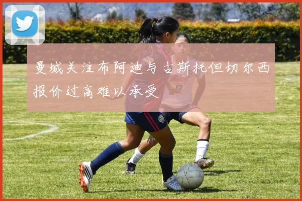 曼城关注布阿迪与古斯托但切尔西报价过高难以承受