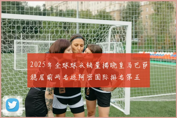 2025年全球球衣销量揭晓皇马巴萨稳居前两名迈阿密国际排名第五