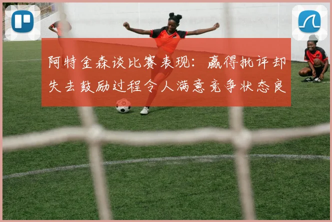 阿特金森谈比赛表现：赢得批评却失去鼓励过程令人满意竞争状态良好