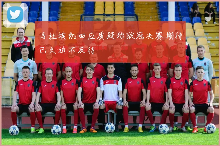 马杜埃凯回应质疑称欧冠决赛期待已久迫不及待
