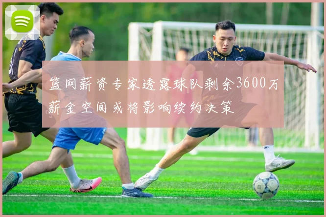 篮网薪资专家透露球队剩余3600万薪金空间或将影响续约决策