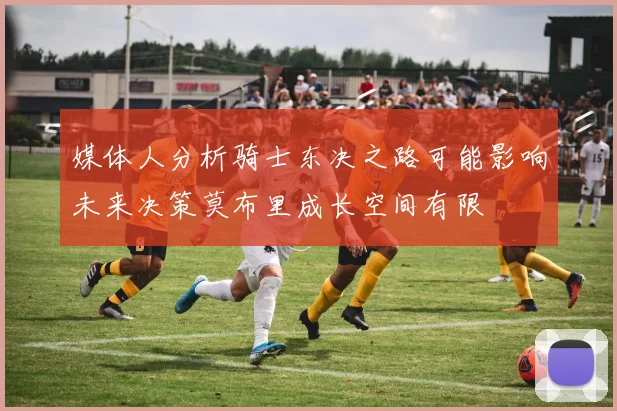 媒体人分析骑士东决之路可能影响未来决策莫布里成长空间有限