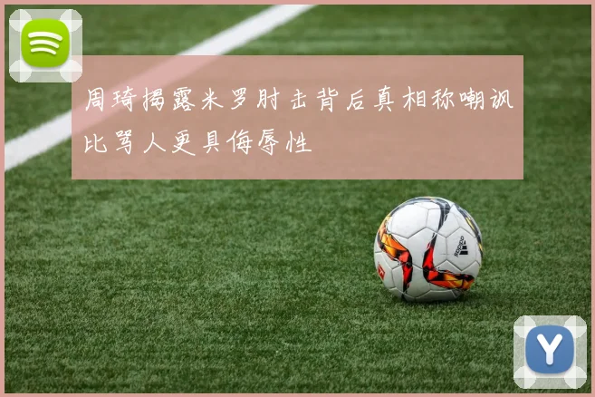 周琦揭露米罗肘击背后真相称嘲讽比骂人更具侮辱性