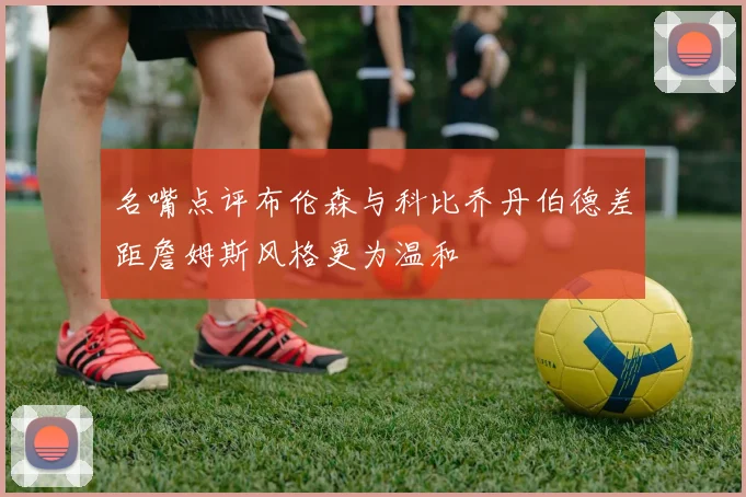 名嘴点评布伦森与科比乔丹伯德差距詹姆斯风格更为温和