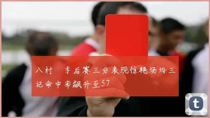 八村塁季后赛三分表现惊艳场均三记命中率飙升至57