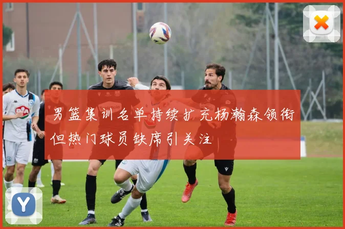 男篮集训名单持续扩充杨瀚森领衔但热门球员缺席引关注