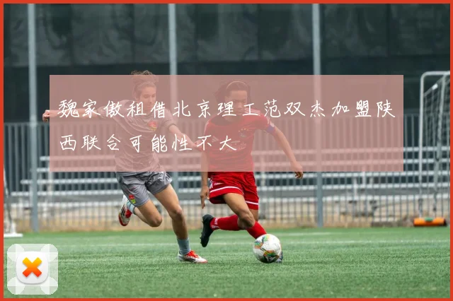 魏家傲租借北京理工范双杰加盟陕西联合可能性不大