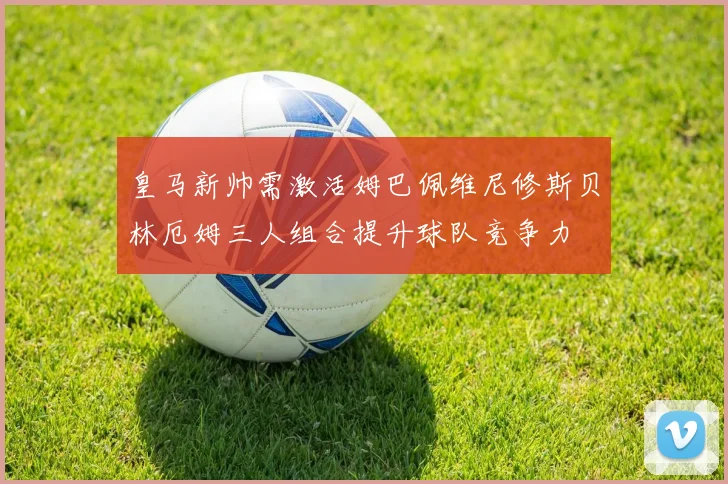 皇马新帅需激活姆巴佩维尼修斯贝林厄姆三人组合提升球队竞争力