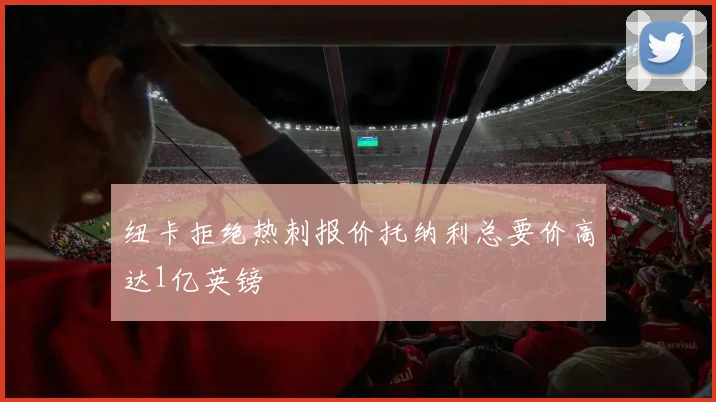 纽卡拒绝热刺报价托纳利总要价高达1亿英镑