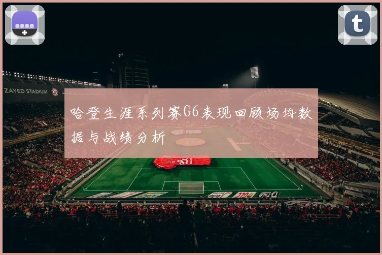 哈登生涯系列赛G6表现回顾场均数据与战绩分析