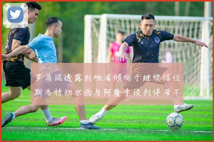 罗马诺透露利物浦倾向于继续信任斯洛特切尔西与阿隆索谈判停滞不前