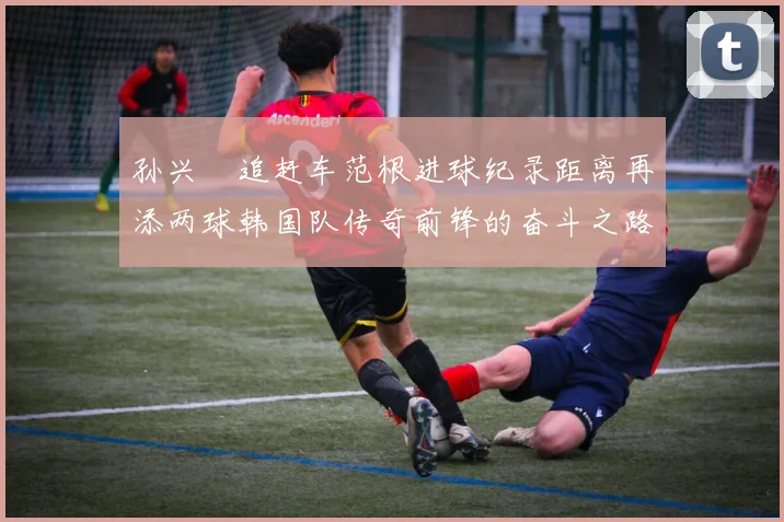 孙兴慜追赶车范根进球纪录距离再添两球韩国队传奇前锋的奋斗之路